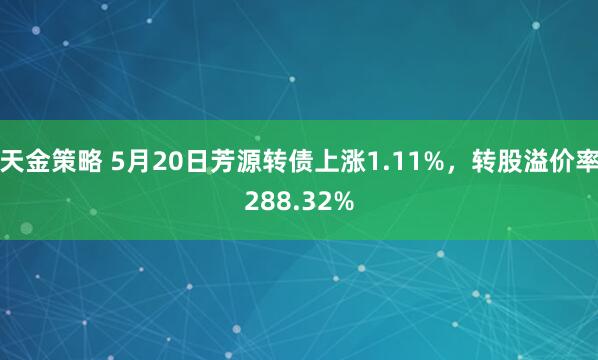 天金策略 5月20日芳源转债上涨1.11%，转股溢价率288.32%