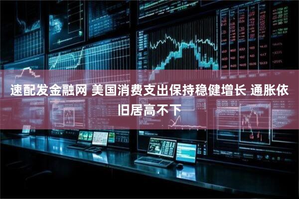 速配发金融网 美国消费支出保持稳健增长 通胀依旧居高不下