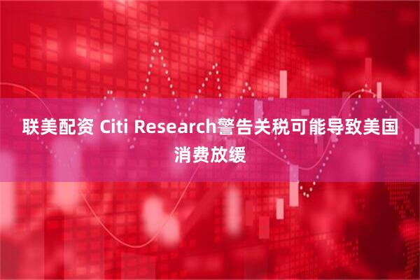 联美配资 Citi Research警告关税可能导致美国消费放缓
