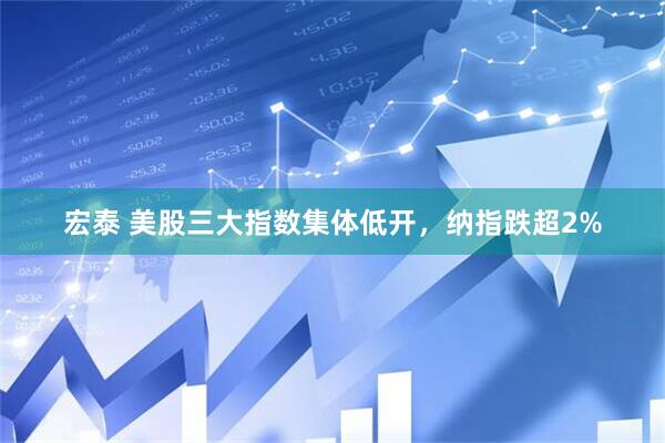 宏泰 美股三大指数集体低开，纳指跌超2%