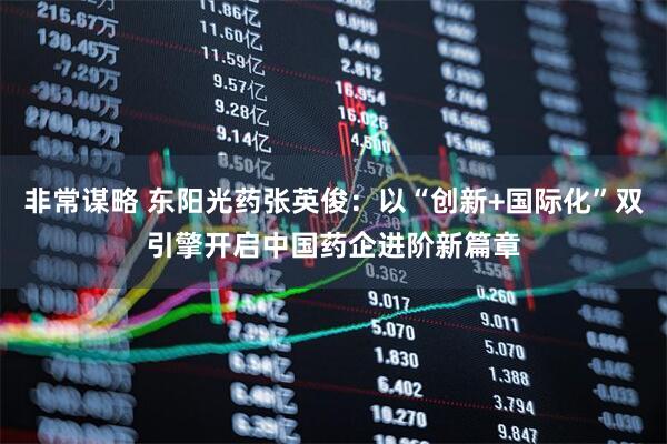 非常谋略 东阳光药张英俊：以“创新+国际化”双引擎开启中国药企进阶新篇章