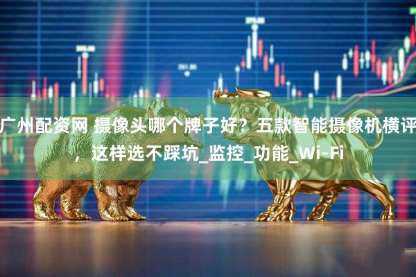 广州配资网 摄像头哪个牌子好？五款智能摄像机横评，这样选不踩坑_监控_功能_Wi-Fi