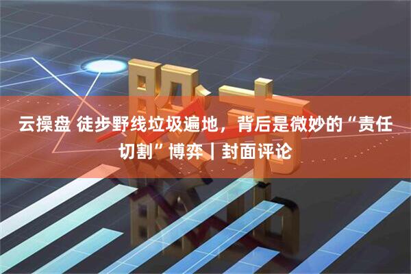 云操盘 徒步野线垃圾遍地，背后是微妙的“责任切割”博弈｜封面评论