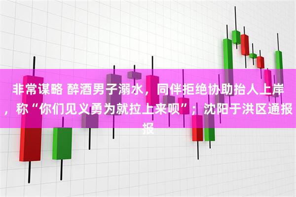 非常谋略 醉酒男子溺水，同伴拒绝协助抬人上岸，称“你们见义勇为就拉上来呗”；沈阳于洪区通报